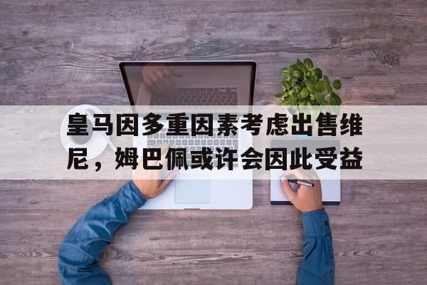 包含皇马因多重因素考虑出售维尼，姆巴佩或许会因此受益的词条